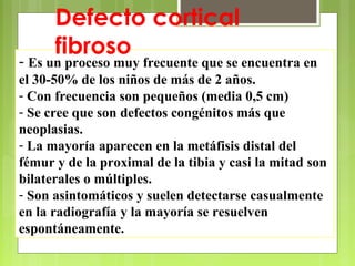 Antonio Ferrández Izquierdo
- Es un proceso muy frecuente que se encuentra en
el 30-50% de los niños de más de 2 años.
- Con frecuencia son pequeños (media 0,5 cm)
- Se cree que son defectos congénitos más que
neoplasias.
- La mayoría aparecen en la metáfisis distal del
fémur y de la proximal de la tibia y casi la mitad son
bilaterales o múltiples.
- Son asintomáticos y suelen detectarse casualmente
en la radiografía y la mayoría se resuelven
espontáneamente.
Defecto cortical
fibroso
 