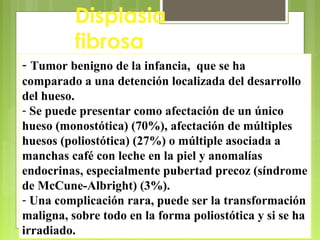 Antonio Ferrández Izquierdo
Displasia
fibrosa
- Tumor benigno de la infancia, que se ha
comparado a una detención localizada del desarrollo
del hueso.
- Se puede presentar como afectación de un único
hueso (monostótica) (70%), afectación de múltiples
huesos (poliostótica) (27%) o múltiple asociada a
manchas café con leche en la piel y anomalías
endocrinas, especialmente pubertad precoz (síndrome
de McCune-Albright) (3%).
- Una complicación rara, puede ser la transformación
maligna, sobre todo en la forma poliostótica y si se ha
irradiado.
 