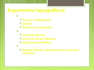 Argumentos topográficos
 Metáfisis
 Tumores cartilaginosos
 Quistes
 Fibromas no osificantes
 Epífisis
 Condroblastomas
 Tumor de células gigantes
 Quistes aneurismáticos
 Diálisis
 Displasia fibrosa, adamantinomas, osteomas
osteoides
 