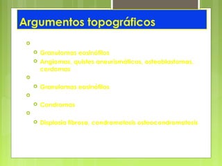 Argumentos topográficos
 Columna vertebral
 Granulomas eosinófilos
 Angiomas, quistes aneurismáticos, osteoblastomas,
cordomas
 Huesos planos
 Granulomas eosinófilos
 Huesos de la mano
 Condromas
 Localización plurifocal
 Displasia fibrosa, condromatosis osteocondromatosis
 