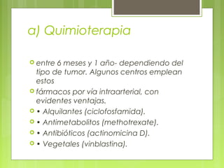 a) Quimioterapia
 entre 6 meses y 1 año- dependiendo del
tipo de tumor. Algunos centros emplean
estos
 fármacos por vía intraarterial, con
evidentes ventajas.
 • Alquilantes (ciclofosfamida).
 • Antimetabolitos (methotrexate).
 • Antibióticos (actinomicina D).
 • Vegetales (vinblastina).
 