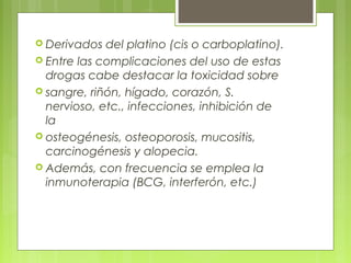  Derivados del platino (cis o carboplatino).
 Entre las complicaciones del uso de estas
drogas cabe destacar la toxicidad sobre
 sangre, riñón, hígado, corazón, S.
nervioso, etc., infecciones, inhibición de
la
 osteogénesis, osteoporosis, mucositis,
carcinogénesis y alopecia.
 Además, con frecuencia se emplea la
inmunoterapia (BCG, interferón, etc.)
 