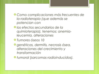  Como complicaciones más frecuentes de
la radioterapia (que además se
potencian con
 los efectos secundarios de la
quimioterapia), tenemos: anemia-
leucemia, alteraciones
 Tumores óseos 10
 genéticas, dermitis, necrosis ósea,
alteraciones del crecimiento y
transformación
 tumoral (sarcomas radioinducidos).
 