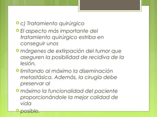  c) Tratamiento quirúrgico
 El aspecto más importante del
tratamiento quirúrgico estriba en
conseguir unos
 márgenes de extirpación del tumor que
aseguren la posibilidad de recidiva de la
lesión,
 limitando al máximo la diseminación
metastásica. Además, la cirugía debe
preservar al
 máximo la funcionalidad del paciente
proporcionándole la mejor calidad de
vida
 posible.
 