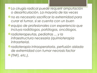  La cirugía radical puede requerir amputación
o desarticulación. La mayoría de las veces
 no es necesario sacrificar la extremidad para
curar el tumor, si se cuenta con un buen
 equipo de profesionales con experiencia que
incluya radiólogos, patólogos, oncólogos,
 radioterapeutas, pediatras ... y la
infraestructura necesaria (quimioterapia
íntraarterial,
 radioterapia intraoperatoria, perfusión aislada
de extremidad con tumor necrosis factor
 (TNF), etc.).
 