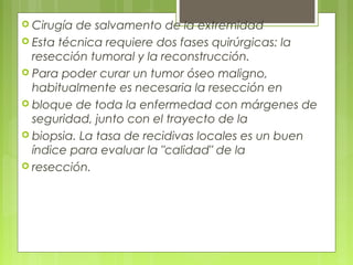 Cirugía de salvamento de la extremidad
 Esta técnica requiere dos fases quirúrgicas: la
resección tumoral y la reconstrucción.
 Para poder curar un tumor óseo maligno,
habitualmente es necesaria la resección en
 bloque de toda la enfermedad con márgenes de
seguridad, junto con el trayecto de la
 biopsia. La tasa de recidivas locales es un buen
índice para evaluar la "calidad" de la
 resección.
 