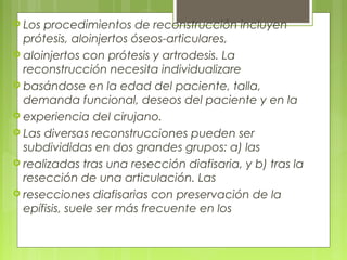  Los procedimientos de reconstrucción incluyen
prótesis, aloinjertos óseos-articulares,
 aloinjertos con prótesis y artrodesis. La
reconstrucción necesita individualizare
 basándose en la edad del paciente, talla,
demanda funcional, deseos del paciente y en la
 experiencia del cirujano.
 Las diversas reconstrucciones pueden ser
subdivididas en dos grandes grupos: a) las
 realizadas tras una resección diafisaria, y b) tras la
resección de una articulación. Las
 resecciones diafisarias con preservación de la
epífisis, suele ser más frecuente en los
 