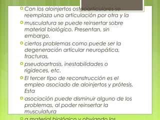  Con los aloinjertos osteoarticulares se
reemplaza una articulación por otra y la
 musculatura se puede reinsertar sobre
material biológico. Presentan, sin
embargo,
 ciertos problemas como puede ser la
degeneración articular neuropática,
fracturas,
 pseudoartrosis, inestabilidades o
rigideces, etc.
 El tercer tipo de reconstrucción es el
empleo asociado de aloinjertos y prótesis.
Esta
 asociación puede disminuir alguno de los
problemas, al poder reinsertar la
musculatura
 