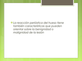  La reacción perióstica del hueso tiene
también características que pueden
orientar sobre la benignidad o
malignidad de la lesión
 
