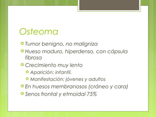Osteoma
 Tumor benigno, no maligniza
 Hueso maduro, hiperdenso, con cápsula
fibrosa
 Crecimiento muy lento
 Aparición: infantil.
 Manifestación: jóvenes y adultos
 En huesos membranosos (cráneo y cara)
 Senos frontal y etmoidal 75%
 