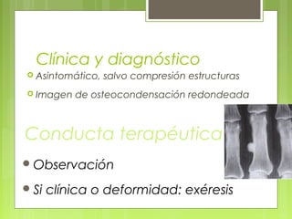 Clínica y diagnóstico
 Asintomático, salvo compresión estructuras
 Imagen de osteocondensación redondeada
Conducta terapéutica
Observación
Si clínica o deformidad: exéresis
 