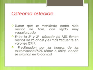 Osteoma osteoide
 Tumor que se manifiesta como nido
menor de 1cm, con tejido muy
vascularizado.
 Entre la 2ª y 3ª década (el 75% tienen
menos de 25 años) y es más frecuente en
varones (2/1).
 Predilección por los huesos de las
extremidades(50% fémur o tibia), donde
se originan en la cortical
 