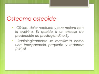 Osteoma osteoide
• Clínica: dolor nocturno y que mejora con
la aspirina. Es debido a un exceso de
producción de prostaglandina E2.
• Radiológicamente se manifiesta como
una transparencia pequeña y redonda
(nidus)
 