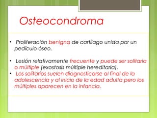 • Proliferación benigna de cartílago unida por un
pedículo óseo.
• Lesión relativamente frecuente y puede ser solitaria
o múltiple (exostosis múltiple hereditaria).
• Los solitarios suelen diagnosticarse al final de la
adolescencia y al inicio de la edad adulta pero los
múltiples aparecen en la infancia.
Osteocondroma
 