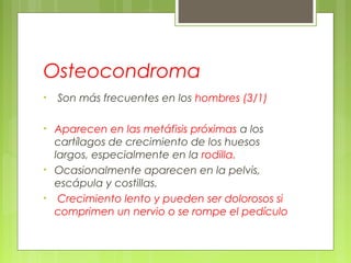 Osteocondroma
• Son más frecuentes en los hombres (3/1)
• Aparecen en las metáfisis próximas a los
cartílagos de crecimiento de los huesos
largos, especialmente en la rodilla.
• Ocasionalmente aparecen en la pelvis,
escápula y costillas.
• Crecimiento lento y pueden ser dolorosos si
comprimen un nervio o se rompe el pedículo
 