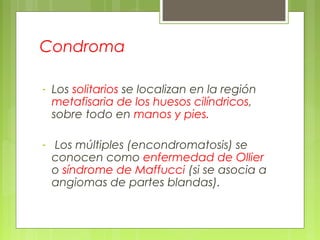 Condroma
- Los solitarios se localizan en la región
metafisaria de los huesos cilíndricos,
sobre todo en manos y pies.
- Los múltiples (encondromatosis) se
conocen como enfermedad de Ollier
o síndrome de Maffucci (si se asocia a
angiomas de partes blandas).
 