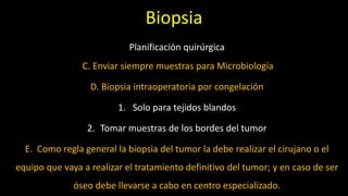 Planificación quirúrgica
C. Enviar siempre muestras para Microbiología
D. Biopsia intraoperatoria por congelación
1. Solo para tejidos blandos
2. Tomar muestras de los bordes del tumor
E. Como regla general la biopsia del tumor la debe realizar el cirujano o el
equipo que vaya a realizar el tratamiento definitivo del tumor; y en caso de ser
óseo debe llevarse a cabo en centro especializado.
Biopsia
 