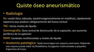 Quiste óseo aneurismático
• Radiología
Rx: Lesión lítica, tabicada, excéntrica(generalmente en metáfisis), rápidamente
expansiva que produce adelgazamiento del hueso cortical
TAC: Varios niveles de líquido
Gammagrafía: Zona central de disminución de la captación, con aumento
periférico de la captación
RMN: Cavidades multiloculadas y niveles de líquido
• Anatomía patológica: Tejido hemorrágico con espacios cavernosos. Rodeando
esos espacios puede haber tej fibroblástico, Cel gigantes multinucleadas y pequeños
fragmentos de hueso
 
