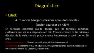 • Edad:
A. Tumores benignos y lesiones pseudotumorales
(suelen aparecer en <30ª)
En términos generales puede decirse que los tumores benignos,
cualquiera que sea su estirpe ocurren más frecuentemente en las primeras
décadas de la vida, siendo prácticamente inexistentes a partir de los 60
años
Niños y adolescentes: Fibroma no osificante, Quiste óseo esencial
Excepciones: Condroma y TCG en adultos >30ª/Algunas lesiones asintomáticas que se
Dx accidentalmente Ej: Osteoma, Encondroma
Diagnóstico
 