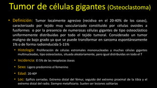 Tumor de células gigantes (Osteoclastoma)
• Definición: Tumor localmente agresivo (recidiva en el 20-40% de los casos),
caracterizado por tejido muy vascularizado constituido por células ovoides a
fusiformes o por la presencia de numerosas células gigantes de tipo osteoclástico
uniformemente distribuidas por todo el tejido tumoral. Considerado un tumor
maligno de bajo grado ya que se puede transformar en sarcoma espontáneamente
1% o de forma radioinducida 5-15%
• Histología: Proliferación de células estromales mononucleadas y muchas células gigantes
multinucleadas, tipo osteoclastos, situada aleatoriamente, pero igual distribuidas en todo el T
• Incidencia: El 5% de las neoplasias óseas
• Sexo: Ligero predominio el femenino
• Edad: 20-40ª
• Loc: Epífisis cerradas. Extremo distal del fémur, seguido del extremo proximal de la tibia y el
extremo distal del radio. Siempre metafisiario. Suelen ser lesiones solitarias
 