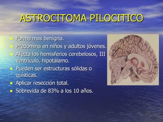 ASTROCITOMA PILOCITICO Forma mas benigna. Predomina en niños y adultos jóvenes. Afecta los hemisferios cerebelosos, III ventrículo, hipotálamo. Pueden ser estructuras sólidas o quísticas. Aplicar resección total. Sobrevida de 83% a los 10 años. 