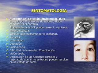 SINTOMATOLOGIA Aumento de la presión intracraneal (ICP)  causado por la presencia de tejidos o fluido adicional en el encéfalo. El aumento de la ICP puede causar lo siguiente: Dolor de cabeza. Vómitos (generalmente por la mañana). Náuseas. Irritabilidad. Depresión. Somnolencia. Dificultad en la marcha. Coordinación. Visión doble. Disminución de las funciones cardíaca y respiratoria que, si no se tratan, pueden resultar en un estado de coma. 