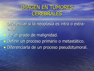 IMAGEN EN TUMORES CEREBRALES Diferenciar si la neoplasia es intra o extra-axial. Ver el grado de malignidad. Definir un proceso primario o metastático. Diferenciarla de un proceso pseudotumoral. 