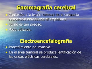 Gammagrafía cerebral Captación x la lesión tumoral de la sustancia radioactiva introducida al organismo. Dx no es tan preciso. Poco utilizada. Electroencefalografía Procedimiento no invasivo. En el área tumoral se produce lentificación de las ondas eléctricas cerebrales. 