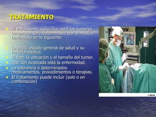 TRATAMIENTO El tratamiento específico para los tumores cerebrales será determinado por el médico basándose en lo siguiente: La edad, estado general de salud y su historia médica. El tipo, la ubicación y el tamaño del tumor. Qué tan avanzada está la enfermedad. La tolerancia a determinados medicamentos, procedimientos o terapias. El tratamiento puede incluir (solo o en combinación) 