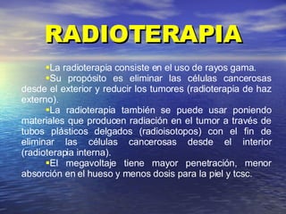 RADIOTERAPIA La radioterapia consiste en el uso de rayos gama. Su propósito es eliminar las células cancerosas desde el exterior y reducir los tumores (radioterapia de haz externo).  La radioterapia también se puede usar poniendo materiales que producen radiación en el tumor a través de tubos plásticos delgados (radioisotopos) con el fin de eliminar las células cancerosas desde el interior (radioterapia interna). El megavoltaje tiene mayor penetración, menor absorción en el hueso y menos dosis para la piel y tcsc. 