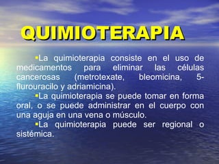 QUIMIOTERAPIA La quimioterapia consiste en el uso de medicamentos para eliminar las células cancerosas (metrotexate, bleomicina, 5-flurouracilo y adriamicina). La quimioterapia se puede tomar en forma oral, o se puede administrar en el cuerpo con una aguja en una vena o músculo.  La quimioterapia puede ser regional o sistémica. 