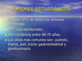TUMORES METASTASICOS Ocupan 20% de todos los tumores cerebrales. 80% supratentoriales. Alta incidencia entre 40-70 años. Los sitios mas comunes son: pulmón, mama, piel, tracto gastrointestinal y genitourinario. 