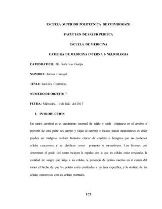 1/25
ESCUELA SUPERIOR POLITECNICA DE CHIMBORAZO
FACULTAD DE SALUD PÚBLICA
ESCUELA DE MEDICINA
CATEDRA DE MEDICINA INTERNA I- NEUROLOGIA
CATEDRATICO: Dr. Guillermo Gualpa
NOMBRE: Tatiana Carvajal
TEMA: Tumores Cerebrales
NUMERO DE OBJETO: 7
FECHA: Miércoles, 19 de Julio del 2017
1. INTRODUCCION
Un tumor cerebral es el crecimiento anormal de tejido y suele originarse en el cerebro o
provenir de otra parte del cuerpo y viajar al cerebro e incluso puede metastizarse; es decir
pueden ser malignos también llamados cáncer de cerebro o benignos que no contienen
células cancerosas y se clasifican como primarios o metastásicos. Los factores que
determinan el grado del tumor incluyen la rapidez con la que las células están creciendo, la
cantidad de sangre que irriga a las células, la presencia de células muertas en el centro del
tumor el hecho de que las células estén confinadas a un área específica, y la similitud de las
células cancerosas con las células normales.
 
