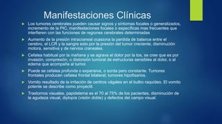 Manifestaciones Clínicas
 Los tumores cerebrales pueden causar signos y síntomas focales o generalizados,
incremento de la PIC, manifestaciones focales o específicas mas frecuentes que
interfieren con las funciones de regiones cerebrales determinadas
 Aumento de la presión intracraneal ocasiona la perdida de balance entre el
cerebro, el LCR y la sangre esto por la presión del tumor creciente, disminución
motora, sensitiva y de nervios craneales.
 Cefalea habitual por la mañana y se agrava el dolor por la tos, se cree que es por
invasión, compresión, o distorsión tumoral de estructuras sensibles al dolor, o al
edema que acompaña al tumor.
 Puede se cefalea profunda o expansiva, o sorda pero constante. Tumores
frontales producen cefalea frontal bilateral; tumores hipofisarios.
 Vomito resultado de la irritación de centros vágales en el bulbo raquídeo. El vomito
potente se describe como proyectil.
 Trastornos visuales, papidelema es el 70 al 75% de los pacientes, disminución de
la agudeza visual, diplopía (visión doble) y defectos del campo visual.
 