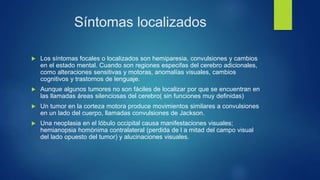 Síntomas localizados
 Los síntomas focales o localizados son hemiparesia, convulsiones y cambios
en el estado mental. Cuando son regiones especifas del cerebro adicionales,
como alteraciones sensitivas y motoras, anomalías visuales, cambios
cognitivos y trastornos de lenguaje.
 Aunque algunos tumores no son fáciles de localizar por que se encuentran en
las llamadas áreas silenciosas del cerebro( sin funciones muy definidas)
 Un tumor en la corteza motora produce movimientos similares a convulsiones
en un lado del cuerpo, llamadas convulsiones de Jackson.
 Una neoplasia en el lóbulo occipital causa manifestaciones visuales;
hemianopsia homónima contralateral (perdida de l a mitad del campo visual
del lado opuesto del tumor) y alucinaciones visuales.
 