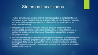 Síntomas Localizados
 Tumor cerebeloso ocasiona mareo, marcha atactica o tambaleante con
tendencia a caer hacia el lado de la lesión, falta de coordinación muscula
evidente y nistagmo (movimientos oculares rítmicos involuntarios en
dirección horizontal)
 Neoplasia en el lóbulo frontal a menudo produce trastornos de la
personalidad, cambios en el estado emocional y el comportamientos y
actitud de apatía mental. Se vuelve descuidado, desaliñado y uso de
lenguaje obsceno.
 Un tumor en el ángulo cerebelopontino genera acufenos y vértigo seguido
de sordera nerviosa progresiva (8vo nervio craneal), entumecimiento y
hormigueo de la cara y lengua (Vto nervio craneal), debilidad o parálisis
facial(7mo nervio craneal) y presiona el cerebelo que ocasiona anomalías
en la funcion motora.
 