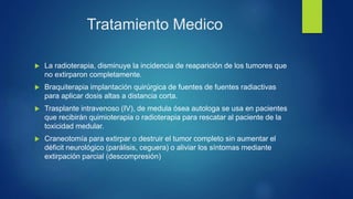 Tratamiento Medico
 La radioterapia, disminuye la incidencia de reaparición de los tumores que
no extirparon completamente.
 Braquiterapia implantación quirúrgica de fuentes de fuentes radiactivas
para aplicar dosis altas a distancia corta.
 Trasplante intravenoso (IV), de medula ósea autologa se usa en pacientes
que recibirán quimioterapia o radioterapia para rescatar al paciente de la
toxicidad medular.
 Craneotomía para extirpar o destruir el tumor completo sin aumentar el
déficit neurológico (parálisis, ceguera) o aliviar los síntomas mediante
extirpación parcial (descompresión)
 