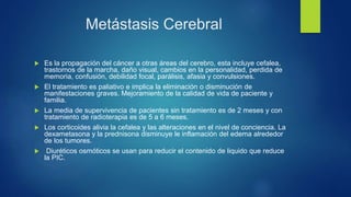 Metástasis Cerebral
 Es la propagación del cáncer a otras áreas del cerebro, esta incluye cefalea,
trastornos de la marcha, daño visual, cambios en la personalidad, perdida de
memoria, confusión, debilidad focal, parálisis, afasia y convulsiones.
 El tratamiento es paliativo e implica la eliminación o disminución de
manifestaciones graves. Mejoramiento de la calidad de vida de paciente y
familia.
 La media de supervivencia de pacientes sin tratamiento es de 2 meses y con
tratamiento de radioterapia es de 5 a 6 meses.
 Los corticoides alivia la cefalea y las alteraciones en el nivel de conciencia. La
dexametasona y la prednisona disminuye le inflamación del edema alrededor
de los tumores.
 Diuréticos osmóticos se usan para reducir el contenido de liquido que reduce
la PIC.
 