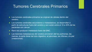 Tumores Cerebrales Primarios
 Los tumores cerebrales primarios se originan de células dentro del
cerebro.
 Los tumores cerebrales secundarios o metastasicos, se desarrollan a
partir de estructuras fuera del cerebro y son están entre el 10 a 20% de los
pacientes con cáncer.
 Rara vez producen metástasis fuera del SNC.
 Las lesiones metastasicas del cerebro provienen del los pulmones, las
mamas, la parte distal del tubo digestivo, el páncreas, los riñones y la piel
(melanomas)
 