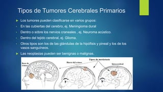 Tipos de Tumores Cerebrales Primarios
 Los tumores pueden clasificarse en varios grupos:
• En las cubiertas del cerebro, ej. Meningioma dural
• Dentro o sóbre los nervios craneales , ej. Neuroma acústico.
• Dentro del tejido cerebral, ej. Glioma.
• Otros tipos son los de las glándulas de la hipófisis y pineal y los de los
vasos sanguíneos.
 Las neoplasias pueden ser benignas o malignas.
 