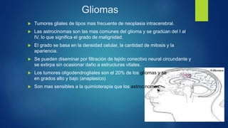 Gliomas
 Tumores gliales de tipos mas frecuente de neoplasia intracerebral.
 Las astrocinomas son las mas comunes del glioma y se gradúan del I al
IV, lo que significa el grado de malignidad.
 El grado se basa en la densidad celular, la cantidad de mitosis y la
apariencia.
 Se pueden diseminar por filtración de tejido conectivo neural circundante y
se extirpa sin ocasionar daño a estructuras vitales.
 Los tumores oligodendrogliales son el 20% de los gliomas y se clasifican
en grados alto y bajo (anaplasico)
 Son mas sensibles a la quimioterapia que los astrocinomas.
 