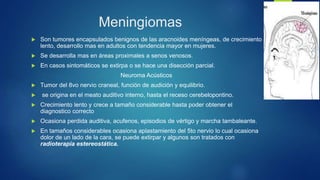 Meningiomas
 Son tumores encapsulados benignos de las aracnoides meníngeas, de crecimiento
lento, desarrollo mas en adultos con tendencia mayor en mujeres.
 Se desarrolla mas en áreas proximales a senos venosos.
 En casos sintomáticos se extirpa o se hace una disección parcial.
Neuroma Acústicos
 Tumor del 8vo nervio craneal, función de audición y equilibrio.
 se origina en el meato auditivo interno, hasta el receso cerebelopontino.
 Crecimiento lento y crece a tamaño considerable hasta poder obtener el
diagnostico correcto
 Ocasiona perdida auditiva, acufenos, episodios de vértigo y marcha tambaleante.
 En tamaños considerables ocasiona aplastamiento del 5to nervio lo cual ocasiona
dolor de un lado de la cara, se puede extirpar y algunos son tratados con
radioterapia estereostática.
 
