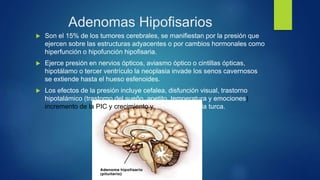 Adenomas Hipofisarios
 Son el 15% de los tumores cerebrales, se manifiestan por la presión que
ejercen sobre las estructuras adyacentes o por cambios hormonales como
hiperfunción o hipofunción hipofisaria.
 Ejerce presión en nervios ópticos, aviasmo óptico o cintillas ópticas,
hipotálamo o tercer ventrículo la neoplasia invade los senos cavernosos
se extiende hasta el hueso esfenoides.
 Los efectos de la presión incluye cefalea, disfunción visual, trastorno
hipotalámico (trastorno del sueño, apetito, temperatura y emociones)
incremento de la PIC y crecimiento y erosión de la silla turca.
 