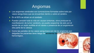 Angiomas
 Los angiomas cerebrales son tumoraciones formadas sobre todo por
vasos sanguíneos que se encuentran dentro o sobre el cerebro.
 En el 83% se sitúan en el cerebelo
 Pueden persistir toda la vida sin causar síntomas, otros producen la
manifestación de tumor cerebral y se puede sospechar de esto por el
sonido de un soplo audible en el cráneo o presencia de un angioma en
otra parte de la cabeza.
 Como las paredes de los vasos sanguíneos son de los angiomas son
delgadas los pacientes tiene riesgo de accidente vascular cerebral
hemorrágico.
 