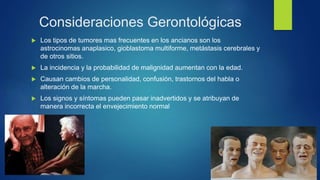 Consideraciones Gerontológicas
 Los tipos de tumores mas frecuentes en los ancianos son los
astrocinomas anaplasico, gioblastoma multiforme, metástasis cerebrales y
de otros sitios.
 La incidencia y la probabilidad de malignidad aumentan con la edad.
 Causan cambios de personalidad, confusión, trastornos del habla o
alteración de la marcha.
 Los signos y síntomas pueden pasar inadvertidos y se atribuyan de
manera incorrecta el envejecimiento normal
 