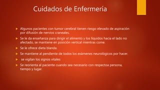 Cuidados de Enfermería
 Algunos pacientes con tumor cerebral tienen riesgo elevado de aspiración
por difusión de nervios craneales.
 Se le da enseñanza para dirigir el alimento y los líquidos hacia el lado no
afectado, se mantiene en posición vertical mientras come.
 Se le ofrece dieta blanda.
 Se mantiene al pendiente de todos los exámenes neurológicos por hacer.
 se vigilan los signos vitales
 Se reorienta al paciente cuando sea necesario con respectoa persona,
tiempo y lugar.
 