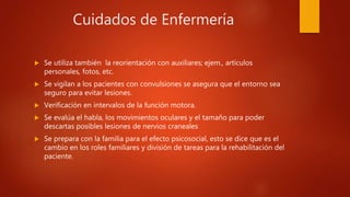 Cuidados de Enfermería
 Se utiliza también la reorientación con auxiliares; ejem., artículos
personales, fotos, etc.
 Se vigilan a los pacientes con convulsiones se asegura que el entorno sea
seguro para evitar lesiones.
 Verificación en intervalos de la función motora.
 Se evalúa el habla, los movimientos oculares y el tamaño para poder
descartas posibles lesiones de nervios craneales
 Se prepara con la familia para el efecto psicosocial, esto se dice que es el
cambio en los roles familiares y división de tareas para la rehabilitación del
paciente.
 