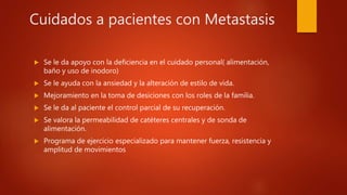 Cuidados a pacientes con Metastasis
 Se le da apoyo con la deficiencia en el cuidado personal( alimentación,
baño y uso de inodoro)
 Se le ayuda con la ansiedad y la alteración de estilo de vida.
 Mejoramiento en la toma de desiciones con los roles de la familia.
 Se le da al paciente el control parcial de su recuperación.
 Se valora la permeabilidad de catéteres centrales y de sonda de
alimentación.
 Programa de ejercicio especializado para mantener fuerza, resistencia y
amplitud de movimientos
 