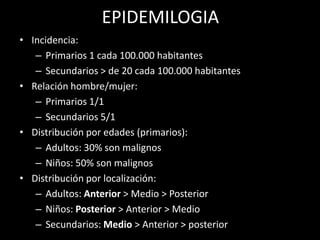 EPIDEMILOGIA
• Incidencia:
– Primarios 1 cada 100.000 habitantes
– Secundarios > de 20 cada 100.000 habitantes
• Relación hombre/mujer:
– Primarios 1/1
– Secundarios 5/1
• Distribución por edades (primarios):
– Adultos: 30% son malignos
– Niños: 50% son malignos
• Distribución por localización:
– Adultos: Anterior > Medio > Posterior
– Niños: Posterior > Anterior > Medio
– Secundarios: Medio > Anterior > posterior
 