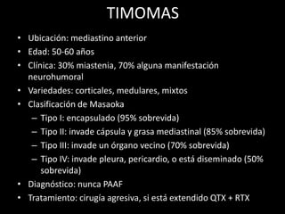 TIMOMAS
• Ubicación: mediastino anterior
• Edad: 50-60 años
• Clínica: 30% miastenia, 70% alguna manifestación
neurohumoral
• Variedades: corticales, medulares, mixtos
• Clasificación de Masaoka
– Tipo I: encapsulado (95% sobrevida)
– Tipo II: invade cápsula y grasa mediastinal (85% sobrevida)
– Tipo III: invade un órgano vecino (70% sobrevida)
– Tipo IV: invade pleura, pericardio, o está diseminado (50%
sobrevida)
• Diagnóstico: nunca PAAF
• Tratamiento: cirugía agresiva, si está extendido QTX + RTX
 